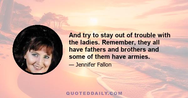 And try to stay out of trouble with the ladies. Remember, they all have fathers and brothers and some of them have armies.