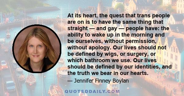 At its heart, the quest that trans people are on is to have the same thing that straight — and gay — people have: the ability to wake up in the morning and be ourselves, without permission, without apology. Our lives