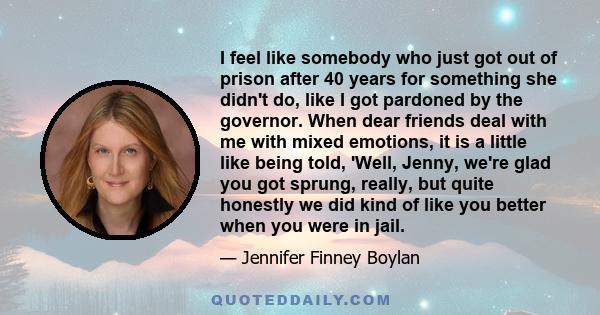 I feel like somebody who just got out of prison after 40 years for something she didn't do, like I got pardoned by the governor. When dear friends deal with me with mixed emotions, it is a little like being told, 'Well, 