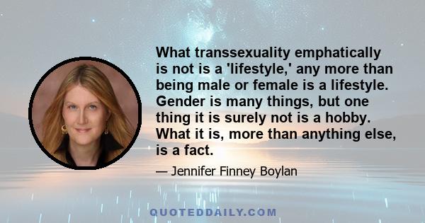 What transsexuality emphatically is not is a 'lifestyle,' any more than being male or female is a lifestyle. Gender is many things, but one thing it is surely not is a hobby. What it is, more than anything else, is a