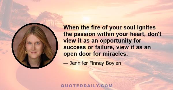 When the fire of your soul ignites the passion within your heart, don't view it as an opportunity for success or failure, view it as an open door for miracles.