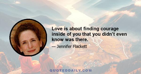 Love is about finding courage inside of you that you didn’t even know was there.