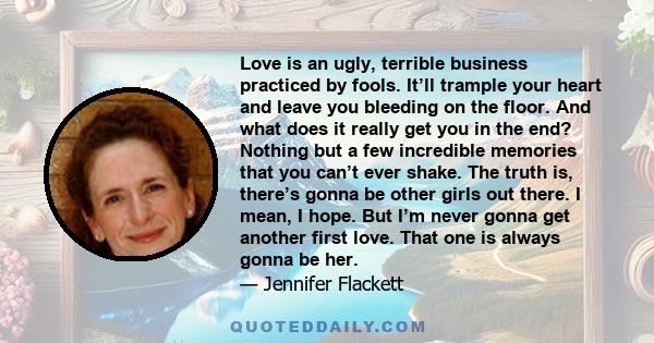 Love is an ugly, terrible business practiced by fools. It’ll trample your heart and leave you bleeding on the floor. And what does it really get you in the end? Nothing but a few incredible memories that you can’t ever