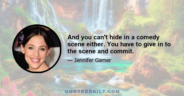 And you can't hide in a comedy scene either. You have to give in to the scene and commit.