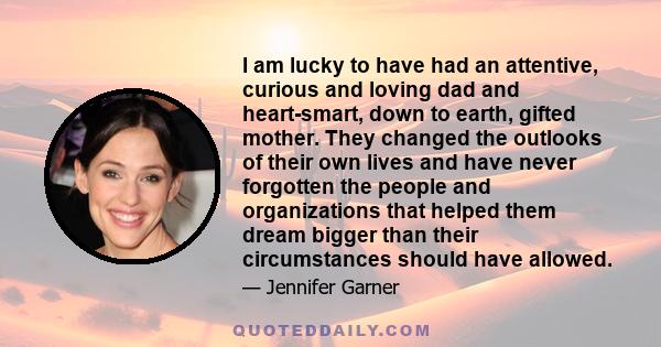 I am lucky to have had an attentive, curious and loving dad and heart-smart, down to earth, gifted mother. They changed the outlooks of their own lives and have never forgotten the people and organizations that helped