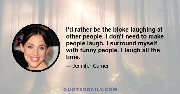 I'd rather be the bloke laughing at other people. I don't need to make people laugh. I surround myself with funny people. I laugh all the time.