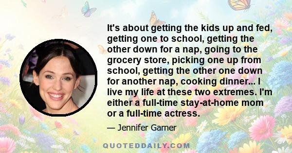 It's about getting the kids up and fed, getting one to school, getting the other down for a nap, going to the grocery store, picking one up from school, getting the other one down for another nap, cooking dinner... I