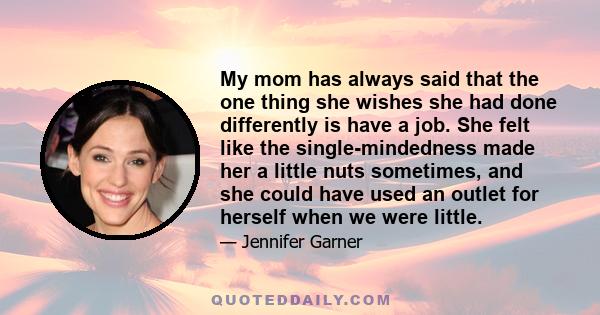 My mom has always said that the one thing she wishes she had done differently is have a job. She felt like the single-mindedness made her a little nuts sometimes, and she could have used an outlet for herself when we