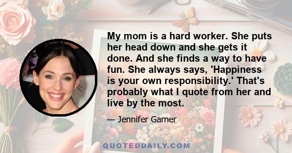 My mom is a hard worker. She puts her head down and she gets it done. And she finds a way to have fun. She always says, 'Happiness is your own responsibility.' That's probably what I quote from her and live by the most.