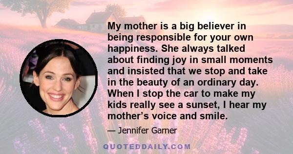 My mother is a big believer in being responsible for your own happiness. She always talked about finding joy in small moments and insisted that we stop and take in the beauty of an ordinary day. When I stop the car to