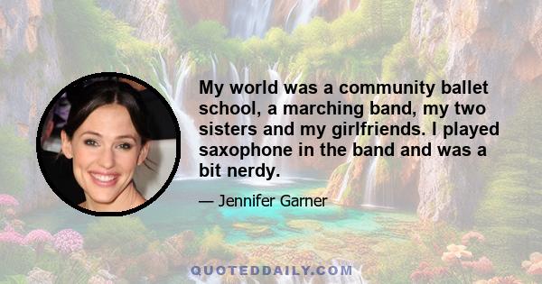 My world was a community ballet school, a marching band, my two sisters and my girlfriends. I played saxophone in the band and was a bit nerdy.