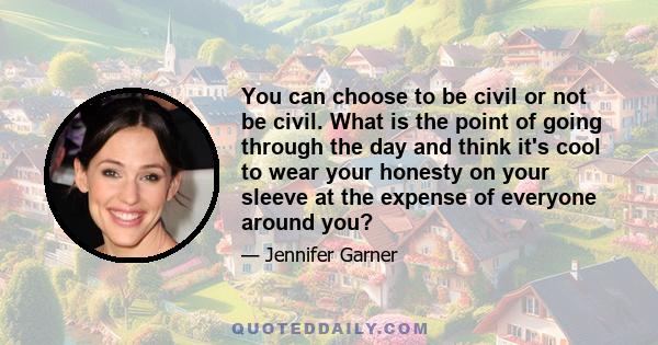 You can choose to be civil or not be civil. What is the point of going through the day and think it's cool to wear your honesty on your sleeve at the expense of everyone around you?