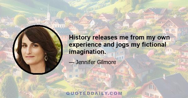 History releases me from my own experience and jogs my fictional imagination.