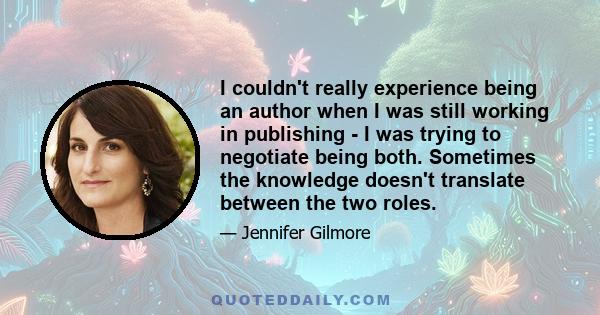 I couldn't really experience being an author when I was still working in publishing - I was trying to negotiate being both. Sometimes the knowledge doesn't translate between the two roles.