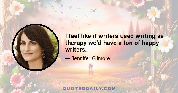 I feel like if writers used writing as therapy we'd have a ton of happy writers.