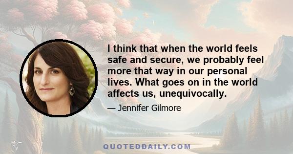 I think that when the world feels safe and secure, we probably feel more that way in our personal lives. What goes on in the world affects us, unequivocally.