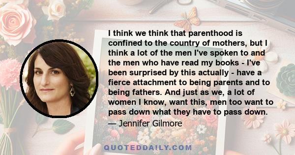 I think we think that parenthood is confined to the country of mothers, but I think a lot of the men I've spoken to and the men who have read my books - I've been surprised by this actually - have a fierce attachment to 