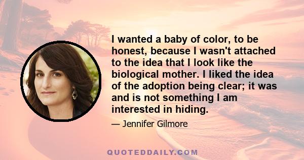 I wanted a baby of color, to be honest, because I wasn't attached to the idea that I look like the biological mother. I liked the idea of the adoption being clear; it was and is not something I am interested in hiding.