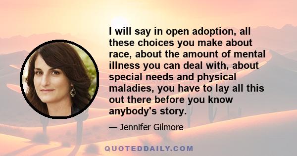 I will say in open adoption, all these choices you make about race, about the amount of mental illness you can deal with, about special needs and physical maladies, you have to lay all this out there before you know