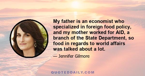 My father is an economist who specialized in foreign food policy, and my mother worked for AID, a branch of the State Department, so food in regards to world affairs was talked about a lot.