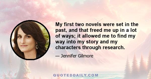 My first two novels were set in the past, and that freed me up in a lot of ways; it allowed me to find my way into my story and my characters through research.