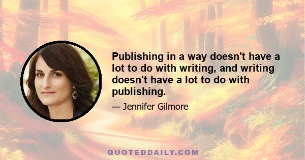 Publishing in a way doesn't have a lot to do with writing, and writing doesn't have a lot to do with publishing.