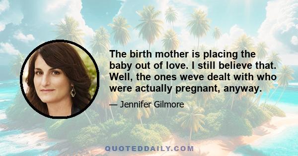 The birth mother is placing the baby out of love. I still believe that. Well, the ones weve dealt with who were actually pregnant, anyway.