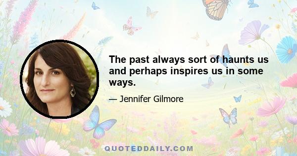 The past always sort of haunts us and perhaps inspires us in some ways.