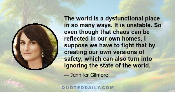 The world is a dysfunctional place in so many ways. It is unstable. So even though that chaos can be reflected in our own homes, I suppose we have to fight that by creating our own versions of safety, which can also