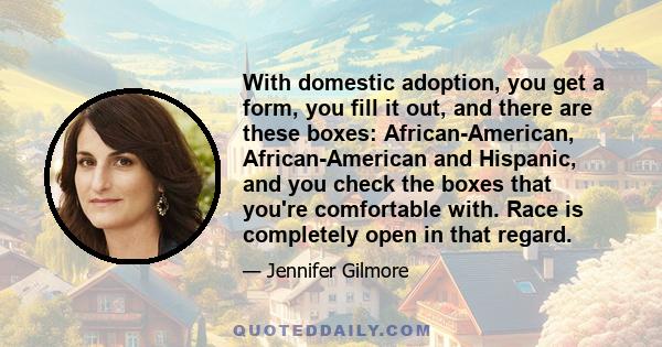 With domestic adoption, you get a form, you fill it out, and there are these boxes: African-American, African-American and Hispanic, and you check the boxes that you're comfortable with. Race is completely open in that