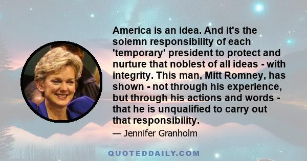 America is an idea. And it's the solemn responsibility of each 'temporary' president to protect and nurture that noblest of all ideas - with integrity. This man, Mitt Romney, has shown - not through his experience, but