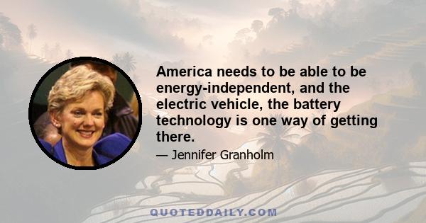 America needs to be able to be energy-independent, and the electric vehicle, the battery technology is one way of getting there.