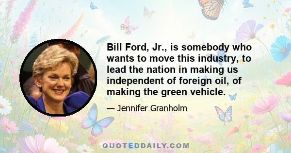 Bill Ford, Jr., is somebody who wants to move this industry, to lead the nation in making us independent of foreign oil, of making the green vehicle.