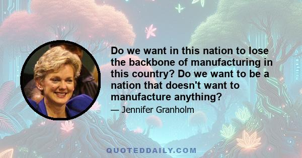 Do we want in this nation to lose the backbone of manufacturing in this country? Do we want to be a nation that doesn't want to manufacture anything?