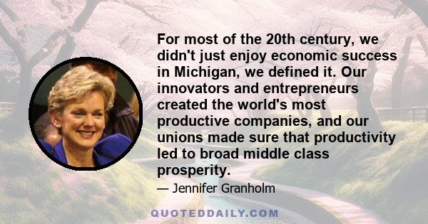 For most of the 20th century, we didn't just enjoy economic success in Michigan, we defined it. Our innovators and entrepreneurs created the world's most productive companies, and our unions made sure that productivity