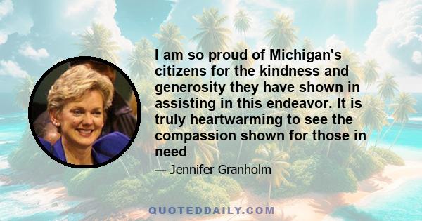 I am so proud of Michigan's citizens for the kindness and generosity they have shown in assisting in this endeavor. It is truly heartwarming to see the compassion shown for those in need