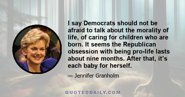 I say Democrats should not be afraid to talk about the morality of life, of caring for children who are born. It seems the Republican obsession with being pro-life lasts about nine months. After that, it’s each baby for 