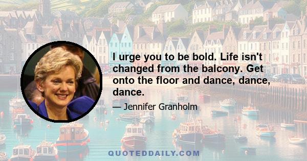 I urge you to be bold. Life isn't changed from the balcony. Get onto the floor and dance, dance, dance.