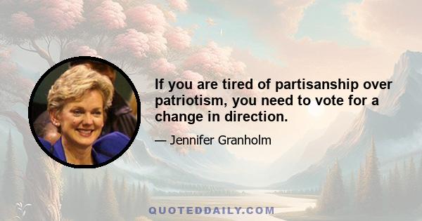 If you are tired of partisanship over patriotism, you need to vote for a change in direction.