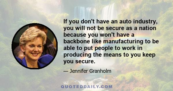 If you don't have an auto industry, you will not be secure as a nation because you won't have a backbone like manufacturing to be able to put people to work in producing the means to you keep you secure.