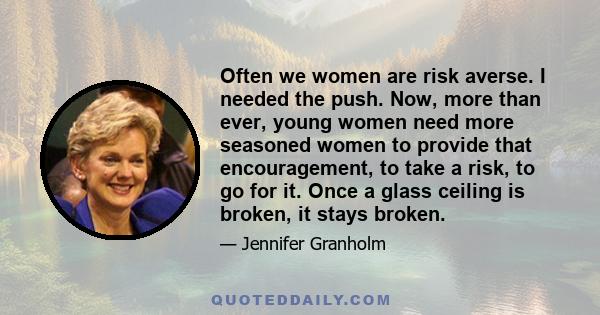 Often we women are risk averse. I needed the push. Now, more than ever, young women need more seasoned women to provide that encouragement, to take a risk, to go for it. Once a glass ceiling is broken, it stays broken.