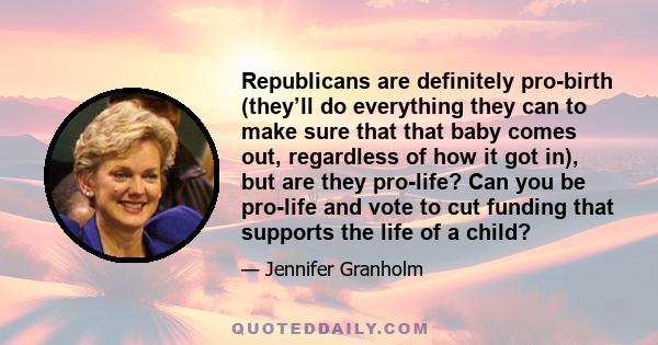 Republicans are definitely pro-birth (they’ll do everything they can to make sure that that baby comes out, regardless of how it got in), but are they pro-life? Can you be pro-life and vote to cut funding that supports