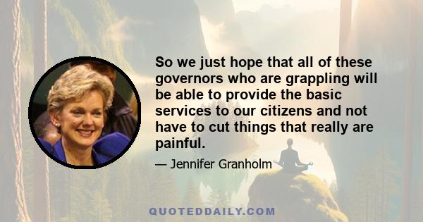 So we just hope that all of these governors who are grappling will be able to provide the basic services to our citizens and not have to cut things that really are painful.