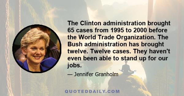 The Clinton administration brought 65 cases from 1995 to 2000 before the World Trade Organization. The Bush administration has brought twelve. Twelve cases. They haven't even been able to stand up for our jobs.