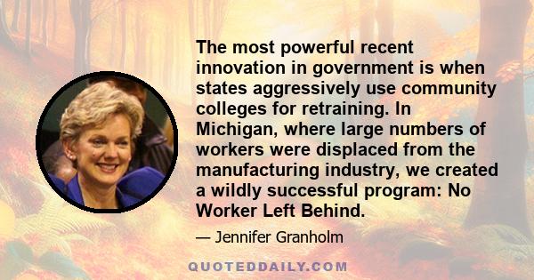 The most powerful recent innovation in government is when states aggressively use community colleges for retraining. In Michigan, where large numbers of workers were displaced from the manufacturing industry, we created 