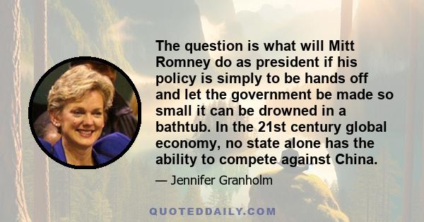 The question is what will Mitt Romney do as president if his policy is simply to be hands off and let the government be made so small it can be drowned in a bathtub. In the 21st century global economy, no state alone