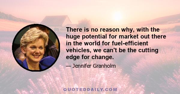 There is no reason why, with the huge potential for market out there in the world for fuel-efficient vehicles, we can't be the cutting edge for change.