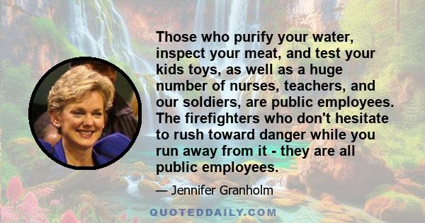 Those who purify your water, inspect your meat, and test your kids toys, as well as a huge number of nurses, teachers, and our soldiers, are public employees. The firefighters who don't hesitate to rush toward danger