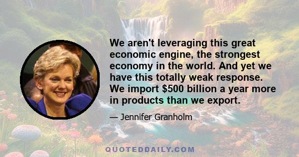 We aren't leveraging this great economic engine, the strongest economy in the world. And yet we have this totally weak response. We import $500 billion a year more in products than we export.