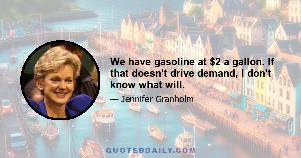 We have gasoline at $2 a gallon. If that doesn't drive demand, I don't know what will.